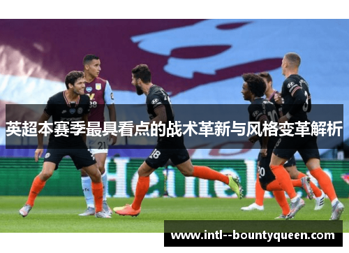 英超本赛季最具看点的战术革新与风格变革解析 英超本赛季最具看点的战术革新与风格变革解析
