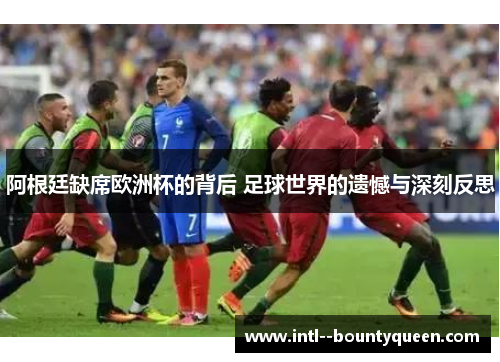 阿根廷缺席欧洲杯的背后 足球世界的遗憾与深刻反思