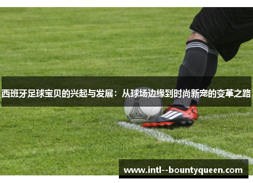 西班牙足球宝贝的兴起与发展：从球场边缘到时尚新宠的变革之路