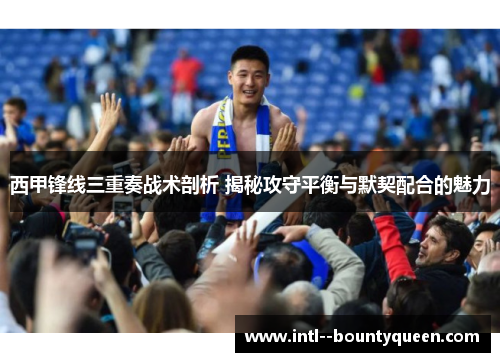 西甲锋线三重奏战术剖析 揭秘攻守平衡与默契配合的魅力
