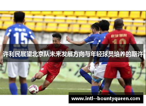 许利民展望北京队未来发展方向与年轻球员培养的期许