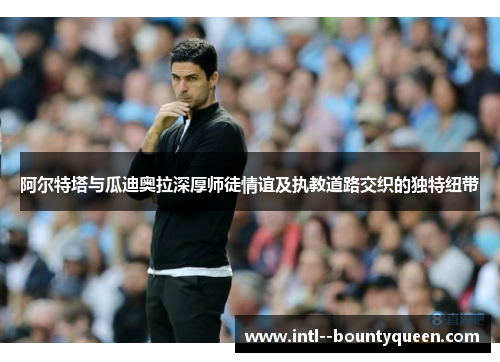 阿尔特塔与瓜迪奥拉深厚师徒情谊及执教道路交织的独特纽带 阿尔特塔与瓜迪奥拉深厚师徒情谊及执教道路交织的独特纽带