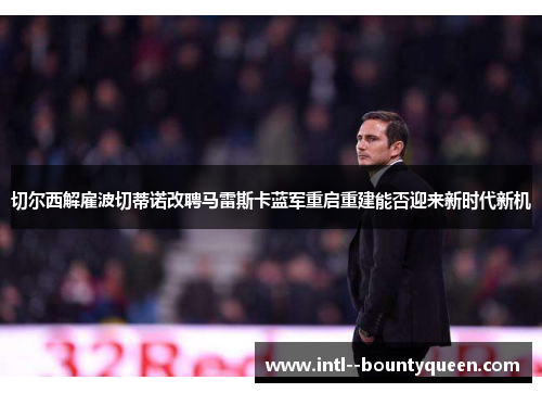 切尔西解雇波切蒂诺改聘马雷斯卡蓝军重启重建能否迎来新时代新机 切尔西解雇波切蒂诺改聘马雷斯卡蓝军重启重建能否迎来新时代新机