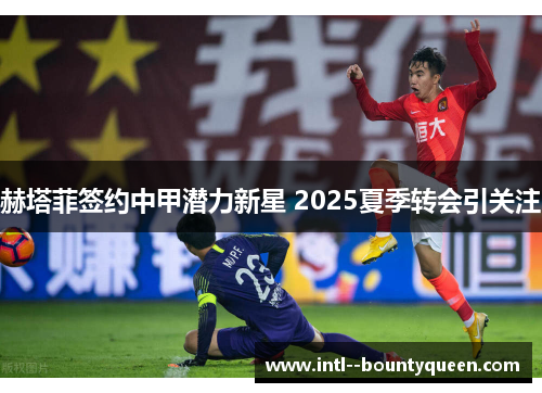 赫塔菲签约中甲潜力新星 2025夏季转会引关注 赫塔菲签约中甲潜力新星 2025夏季转会引关注